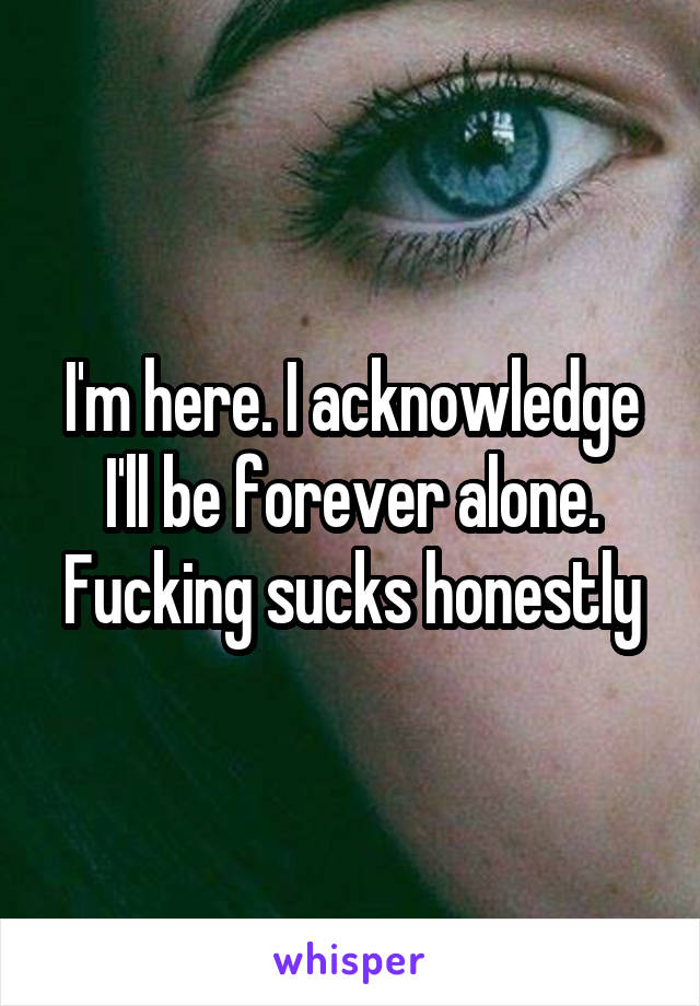 I'm here. I acknowledge I'll be forever alone. Fucking sucks honestly