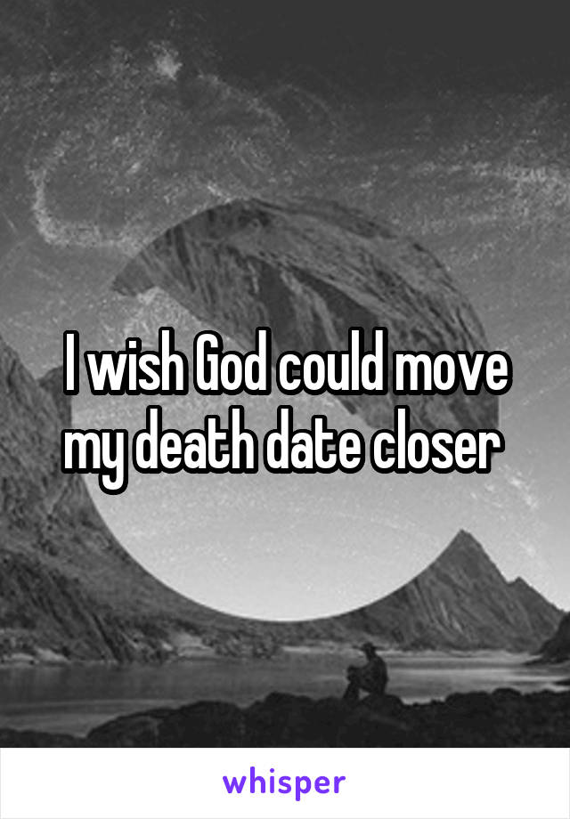 I wish God could move my death date closer 