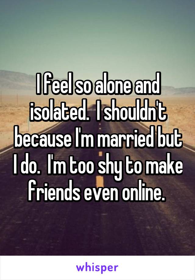 I feel so alone and isolated.  I shouldn't because I'm married but I do.  I'm too shy to make friends even online. 