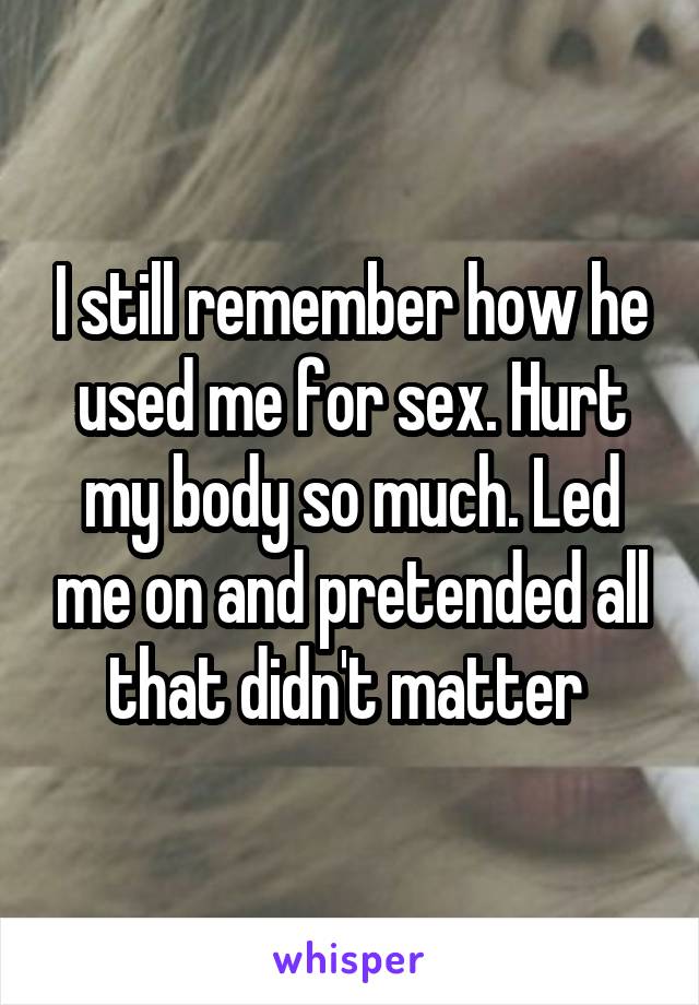 I still remember how he used me for sex. Hurt my body so much. Led me on and pretended all that didn't matter 
