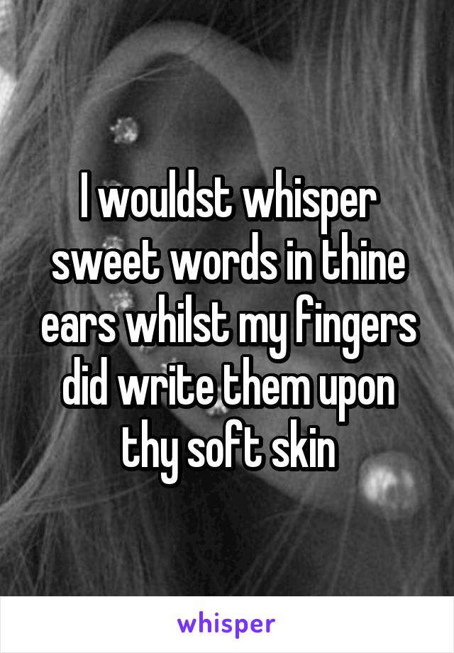 I wouldst whisper sweet words in thine ears whilst my fingers did write them upon thy soft skin