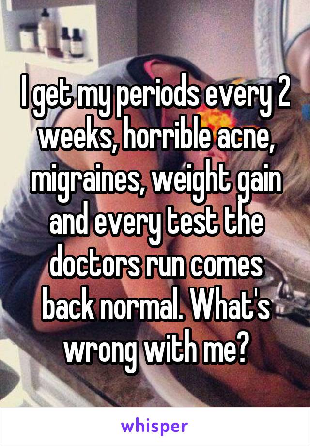 I get my periods every 2 weeks, horrible acne, migraines, weight gain and every test the doctors run comes back normal. What's wrong with me?