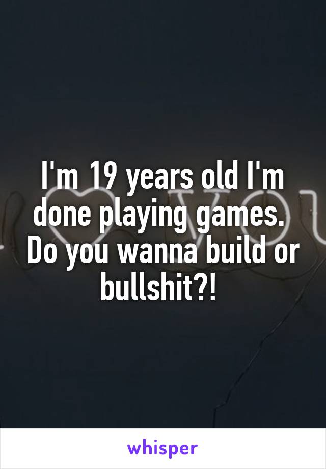 I'm 19 years old I'm done playing games.  Do you wanna build or bullshit?! 
