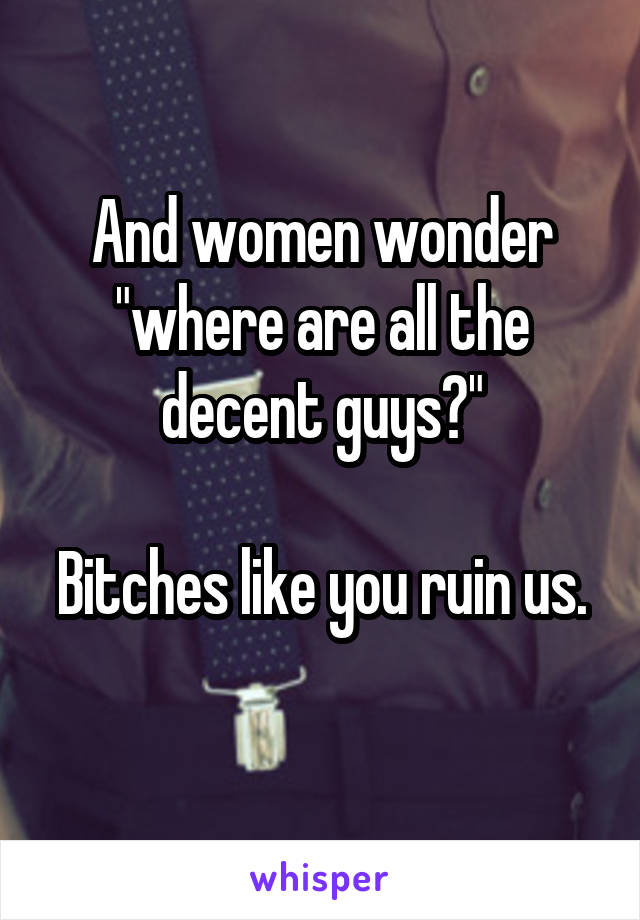 And women wonder "where are all the decent guys?"

Bitches like you ruin us. 