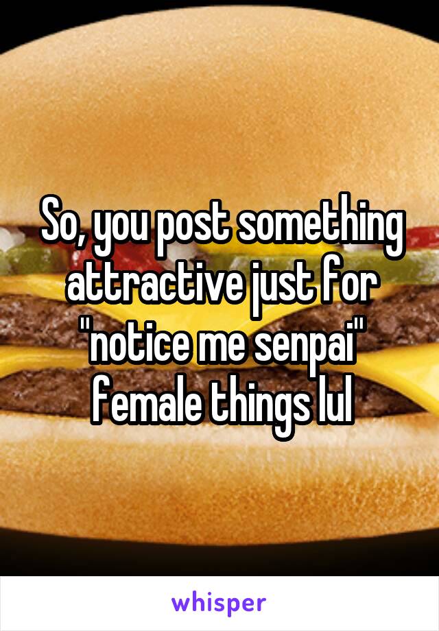 So, you post something attractive just for "notice me senpai" female things lul