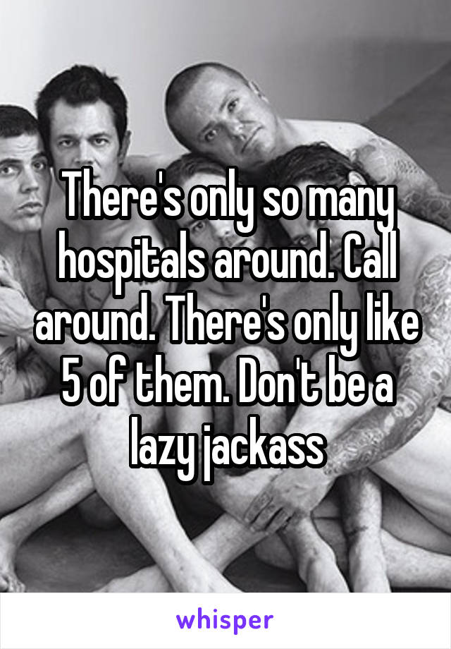 There's only so many hospitals around. Call around. There's only like 5 of them. Don't be a lazy jackass