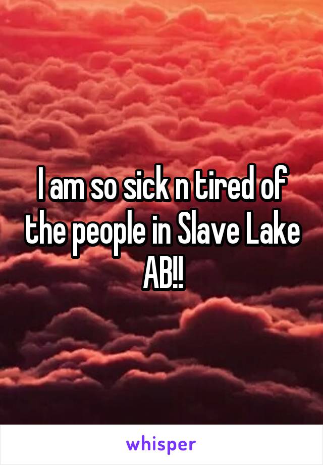 I am so sick n tired of the people in Slave Lake AB!!