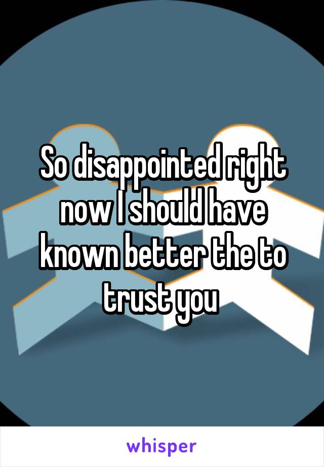 So disappointed right now I should have known better the to trust you 
