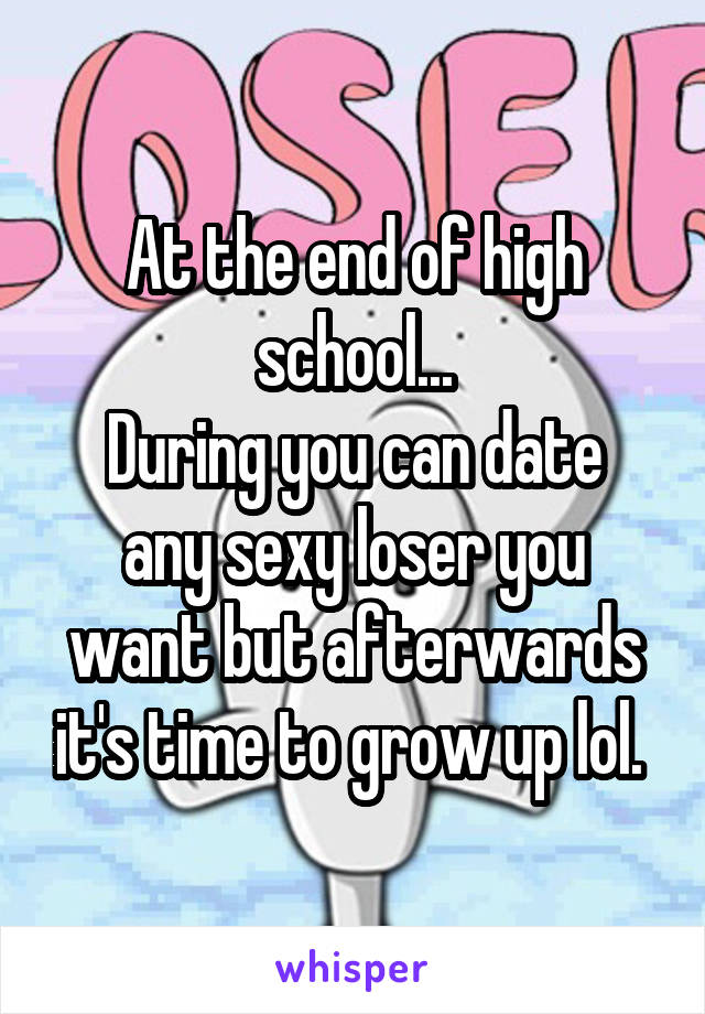At the end of high school...
During you can date any sexy loser you want but afterwards it's time to grow up lol. 