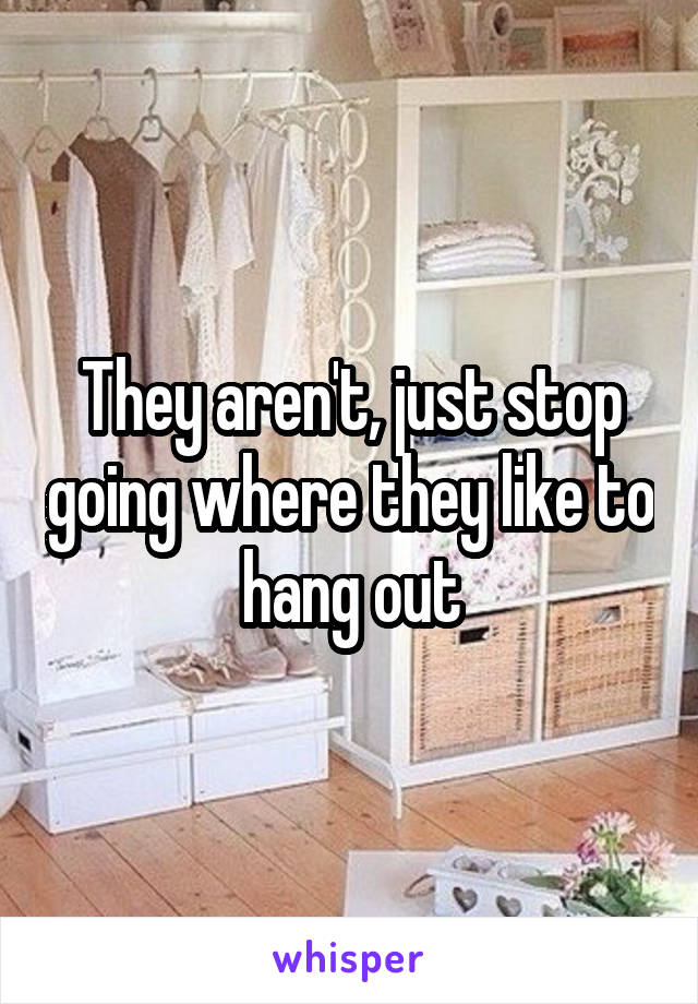 They aren't, just stop going where they like to hang out