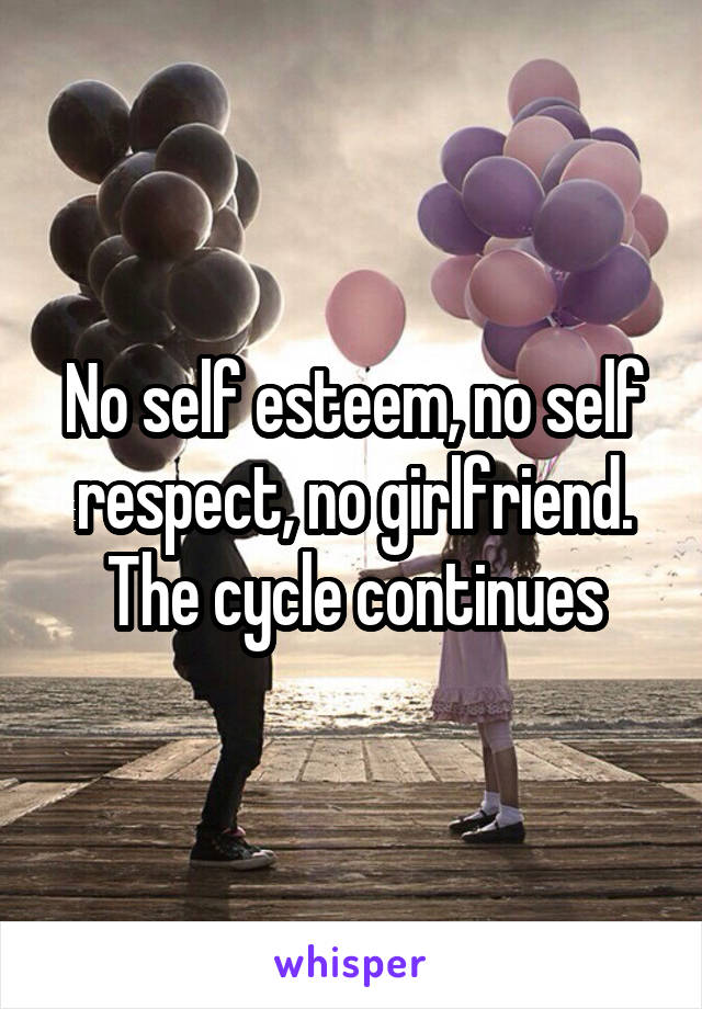 No self esteem, no self respect, no girlfriend. The cycle continues