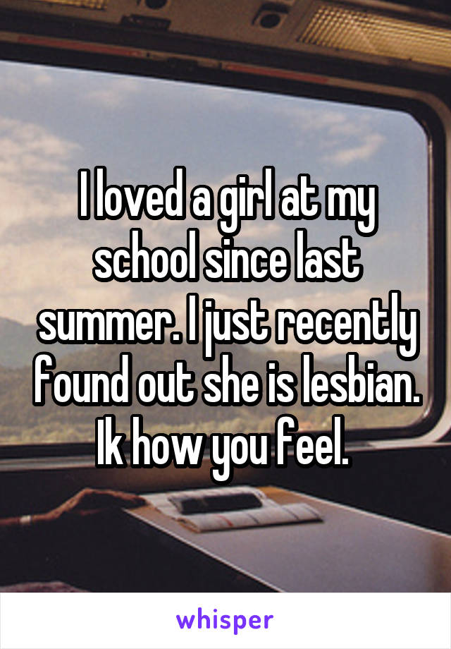I loved a girl at my school since last summer. I just recently found out she is lesbian. Ik how you feel. 