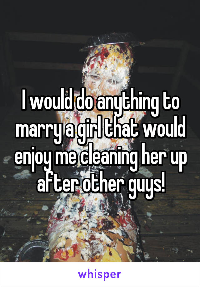 I would do anything to marry a girl that would enjoy me cleaning her up after other guys!