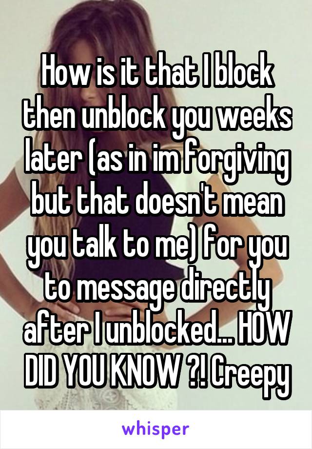 How is it that I block then unblock you weeks later (as in im forgiving but that doesn't mean you talk to me) for you to message directly after I unblocked... HOW DID YOU KNOW ?! Creepy