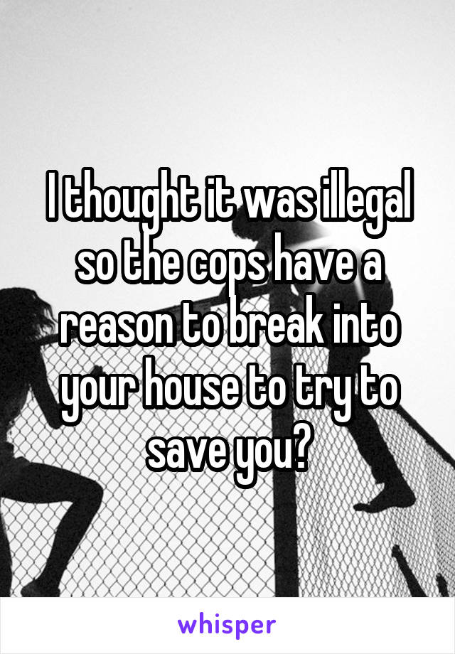 I thought it was illegal so the cops have a reason to break into your house to try to save you?
