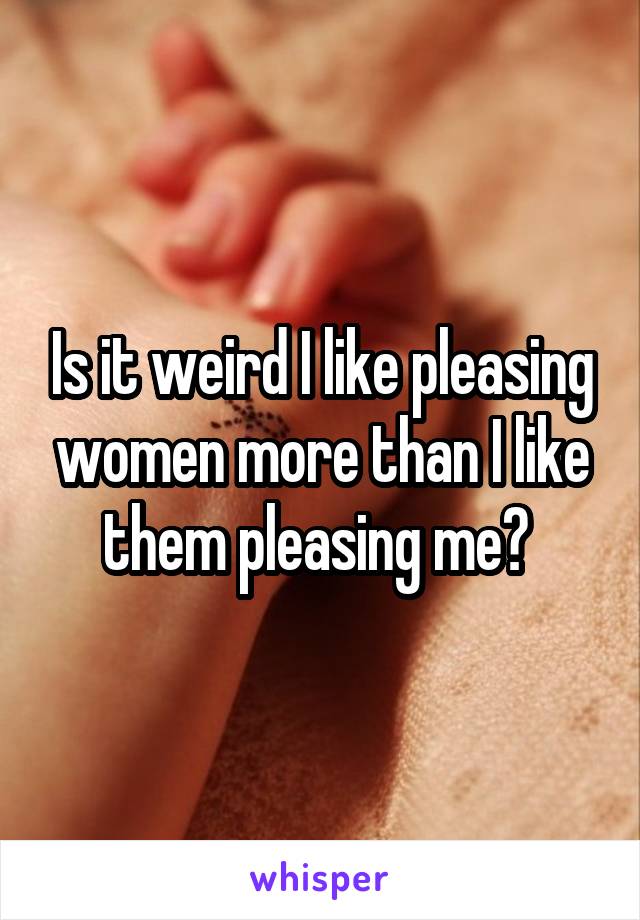Is it weird I like pleasing women more than I like them pleasing me? 