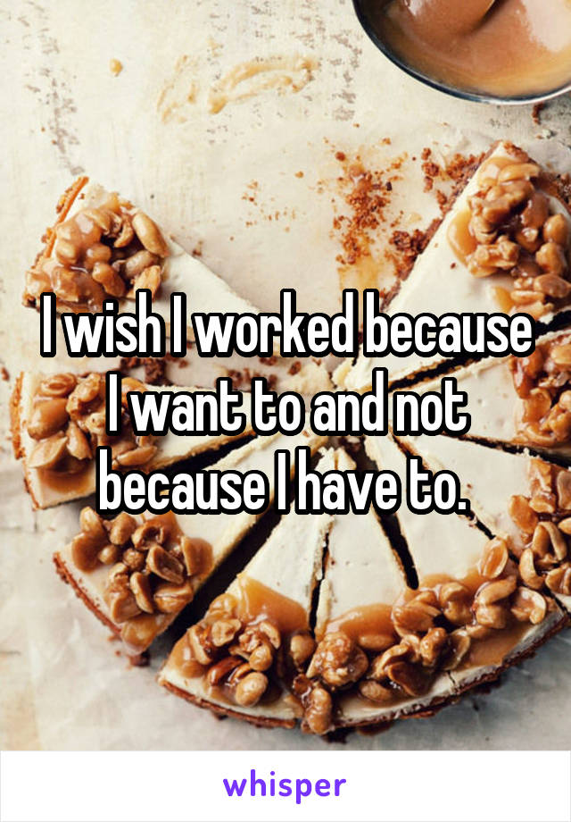 I wish I worked because I want to and not because I have to. 