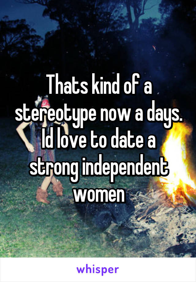 Thats kind of a stereotype now a days.
Id love to date a strong independent women