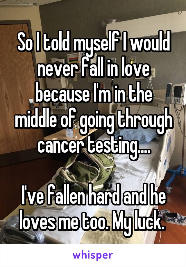 So I told myself I would never fall in love because I'm in the middle of going through cancer testing....

I've fallen hard and he loves me too. My luck. 