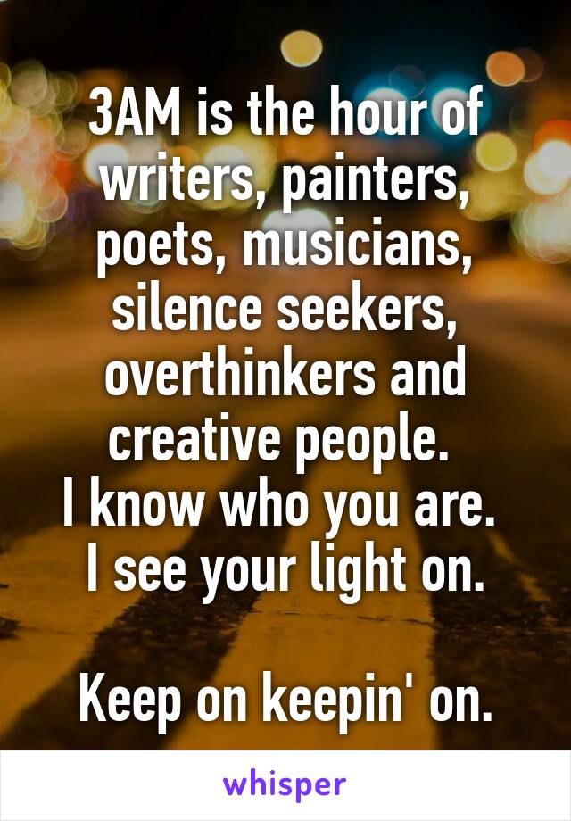 3AM is the hour of
writers, painters, poets, musicians, silence seekers, overthinkers and creative people. 
I know who you are. 
I see your light on.

Keep on keepin' on.
