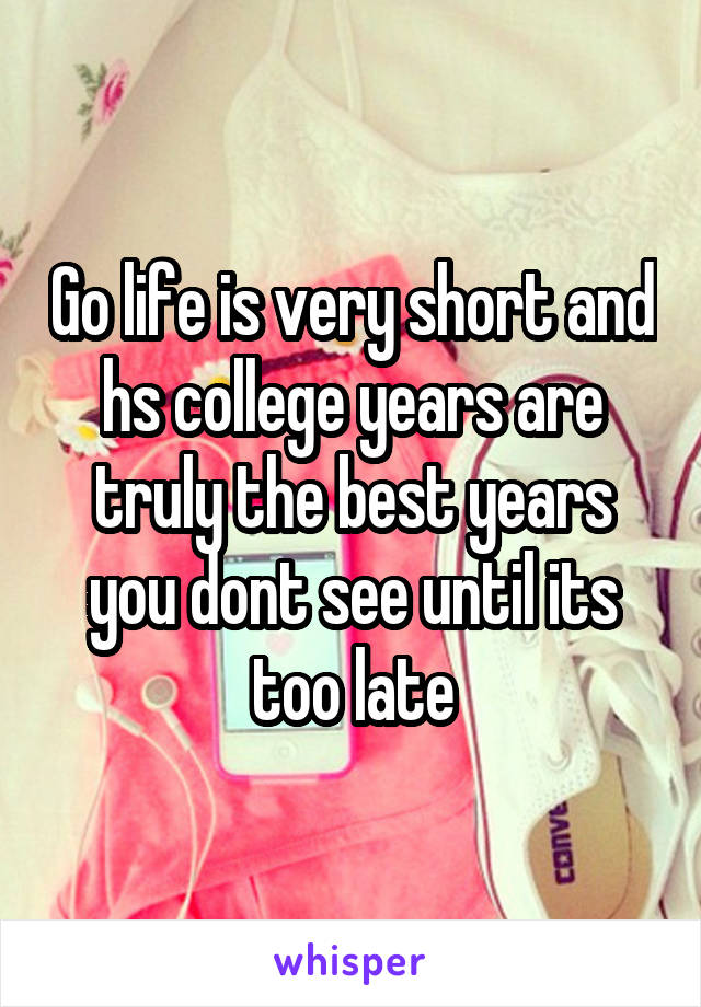 Go life is very short and hs college years are truly the best years you dont see until its too late
