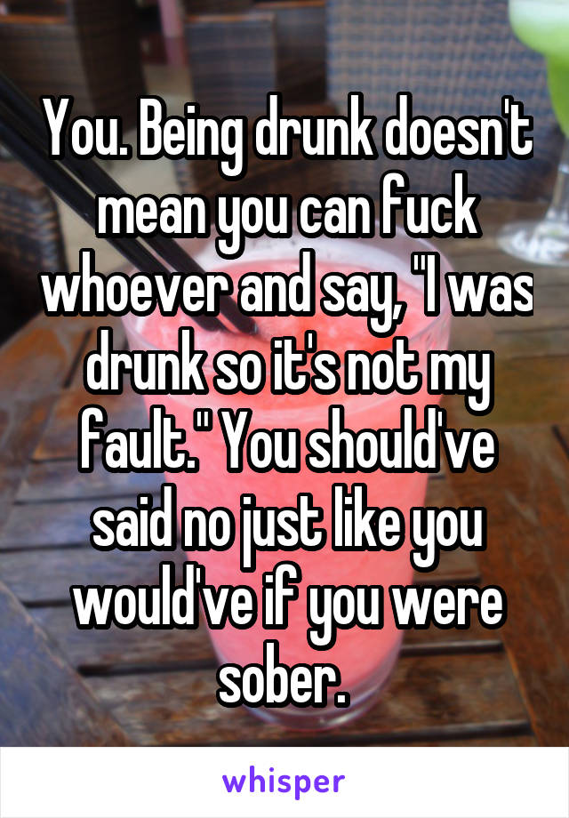 You. Being drunk doesn't mean you can fuck whoever and say, "I was drunk so it's not my fault." You should've said no just like you would've if you were sober. 