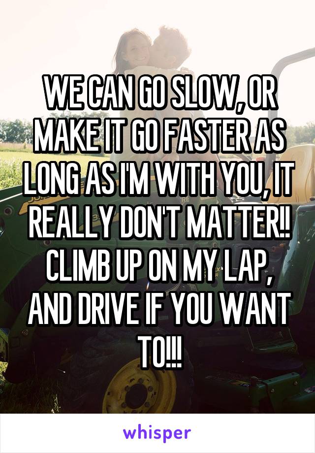 WE CAN GO SLOW, OR MAKE IT GO FASTER AS LONG AS I'M WITH YOU, IT REALLY DON'T MATTER!! CLIMB UP ON MY LAP, AND DRIVE IF YOU WANT TO!!!