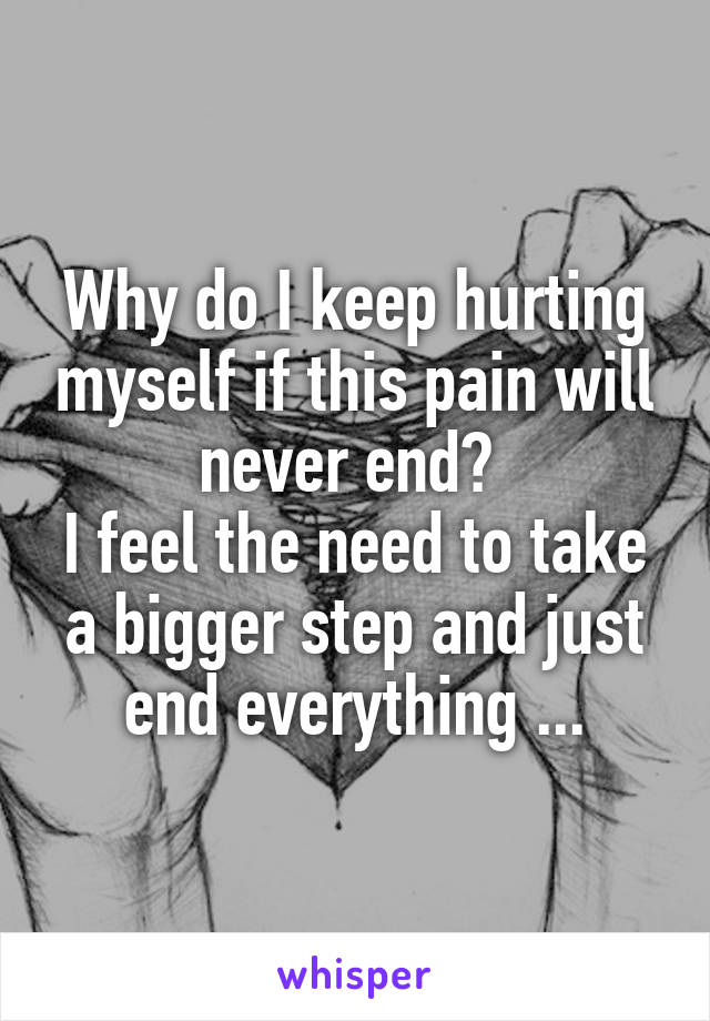 Why do I keep hurting myself if this pain will never end? 
I feel the need to take a bigger step and just end everything ...