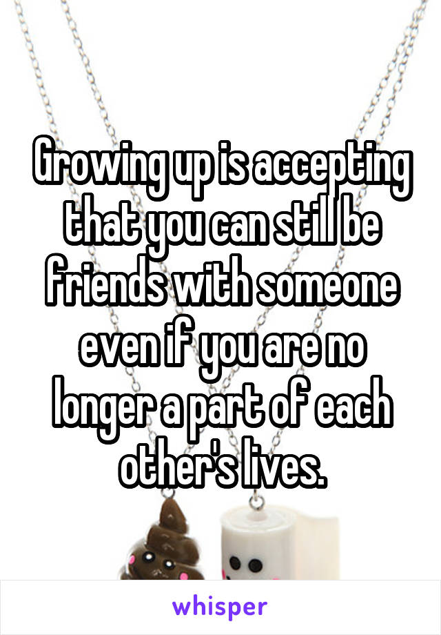 Growing up is accepting that you can still be friends with someone even if you are no longer a part of each other's lives.