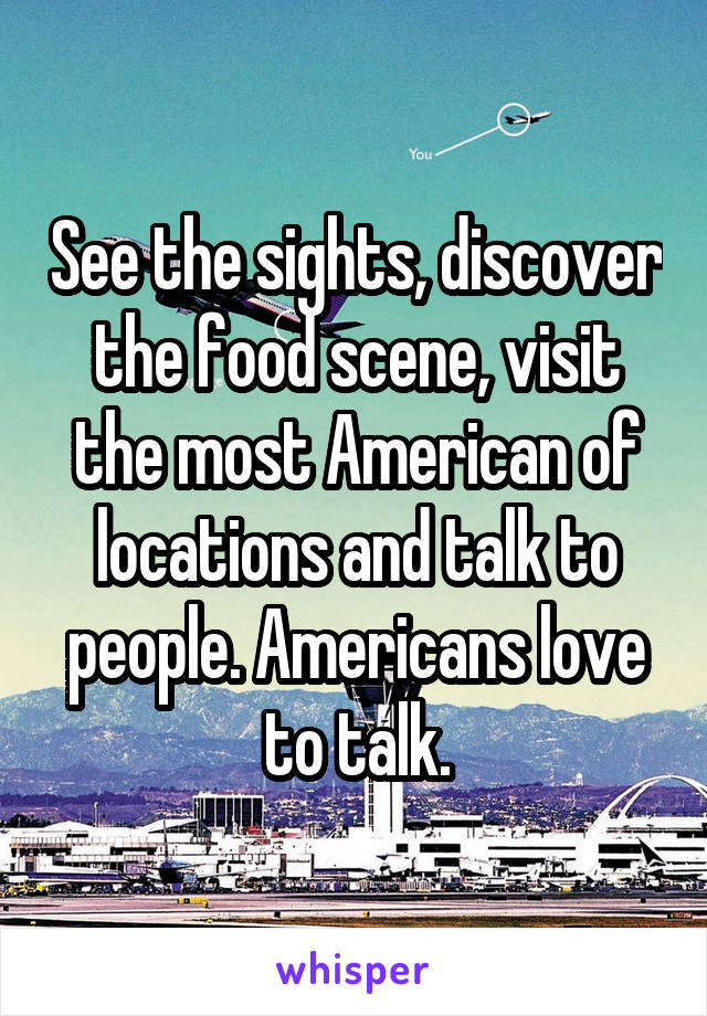 See the sights, discover the food scene, visit the most American of locations and talk to people. Americans love to talk.