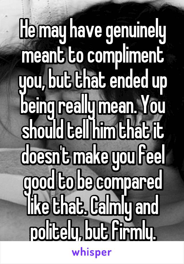 He may have genuinely meant to compliment you, but that ended up being really mean. You should tell him that it doesn't make you feel good to be compared like that. Calmly and politely, but firmly.
