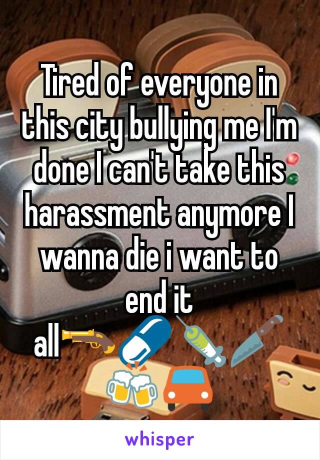 Tired of everyone in this city bullying me I'm done I can't take this harassment anymore I wanna die i want to end it all🔫💊💉🔪🍻🚘