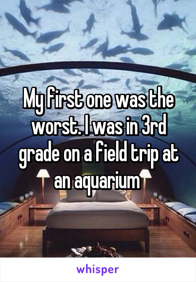My first one was the worst. I was in 3rd grade on a field trip at an aquarium 