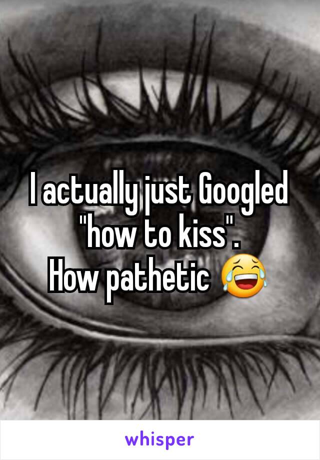 I actually just Googled "how to kiss".
How pathetic 😂