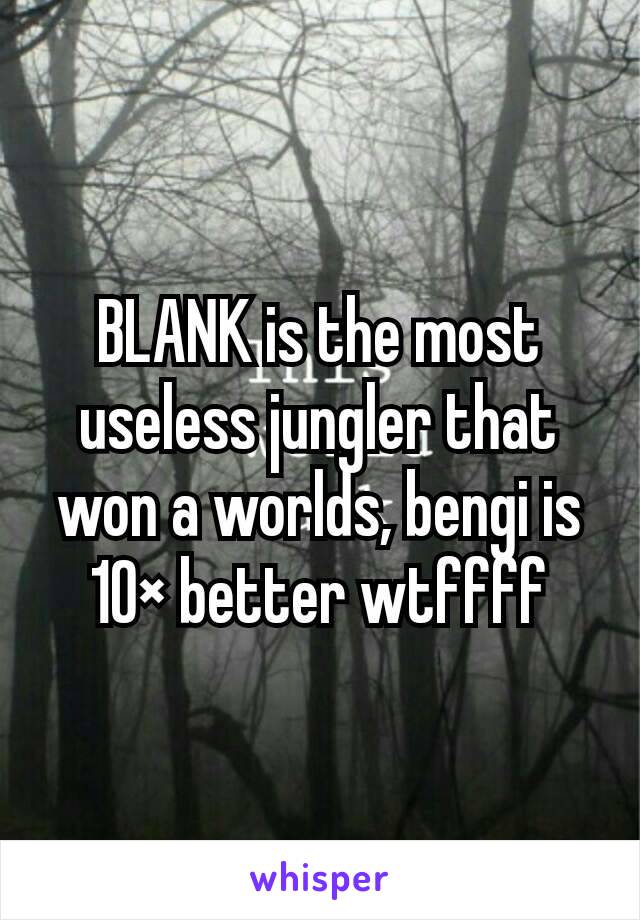 BLANK is the most useless jungler that won a worlds, bengi is 10× better wtffff