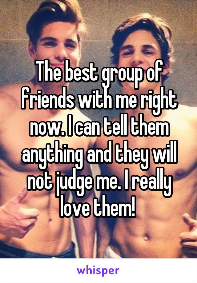 The best group of friends with me right now. I can tell them anything and they will not judge me. I really love them! 