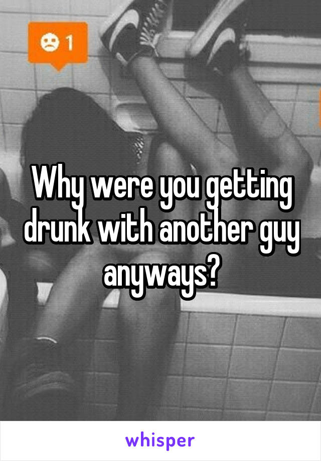 Why were you getting drunk with another guy anyways?