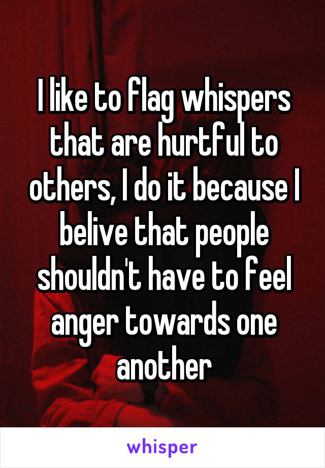 I like to flag whispers that are hurtful to others, I do it because I belive that people shouldn't have to feel anger towards one another