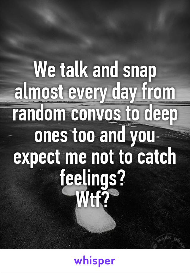 We talk and snap almost every day from random convos to deep ones too and you expect me not to catch feelings? 
Wtf? 