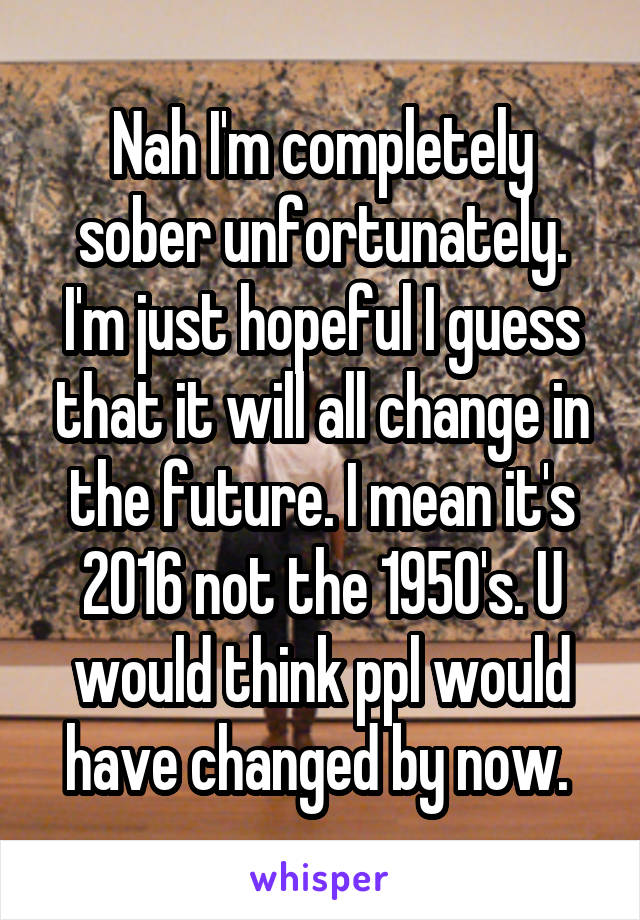 Nah I'm completely sober unfortunately. I'm just hopeful I guess that it will all change in the future. I mean it's 2016 not the 1950's. U would think ppl would have changed by now. 