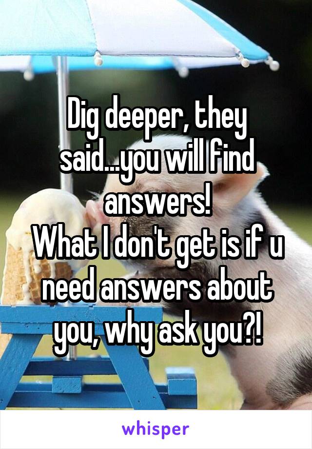 Dig deeper, they said...you will find answers!
What I don't get is if u need answers about you, why ask you?!