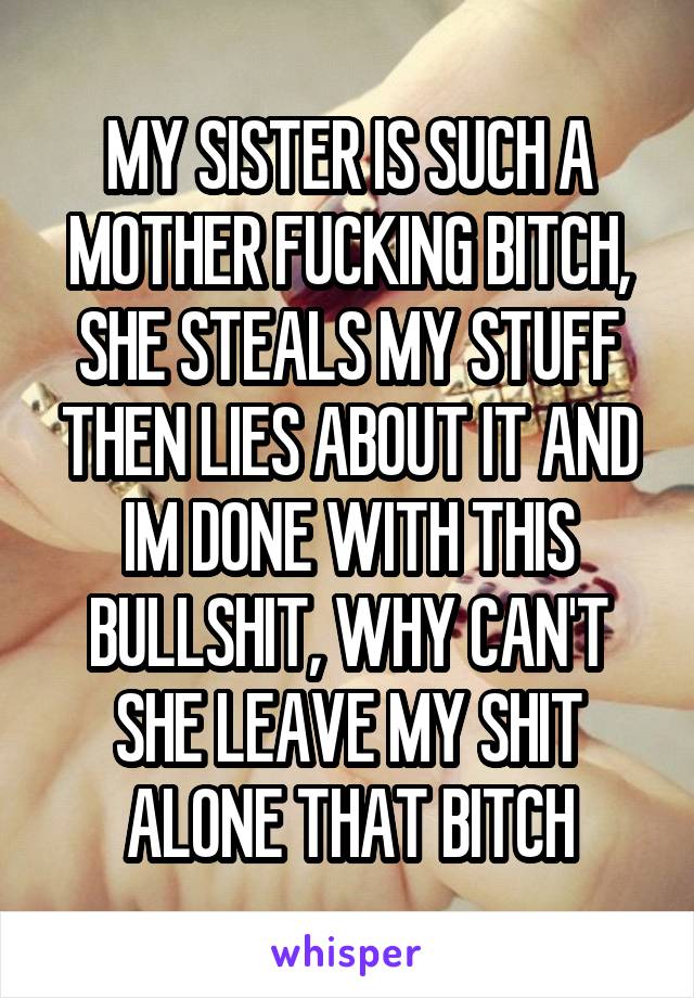 MY SISTER IS SUCH A MOTHER FUCKING BITCH, SHE STEALS MY STUFF THEN LIES ABOUT IT AND IM DONE WITH THIS BULLSHIT, WHY CAN'T SHE LEAVE MY SHIT ALONE THAT BITCH