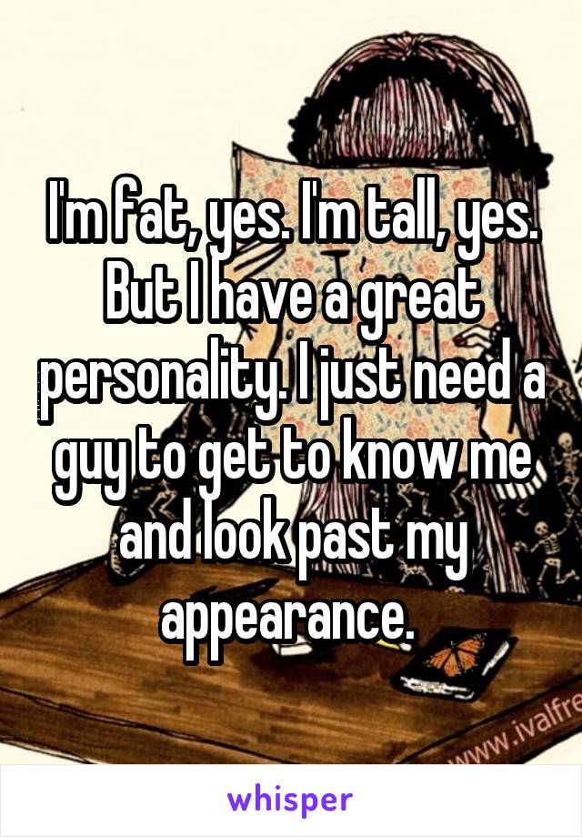 I'm fat, yes. I'm tall, yes. But I have a great personality. I just need a guy to get to know me and look past my appearance. 