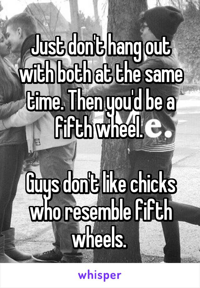 Just don't hang out with both at the same time. Then you'd be a fifth wheel. 

Guys don't like chicks who resemble fifth wheels. 