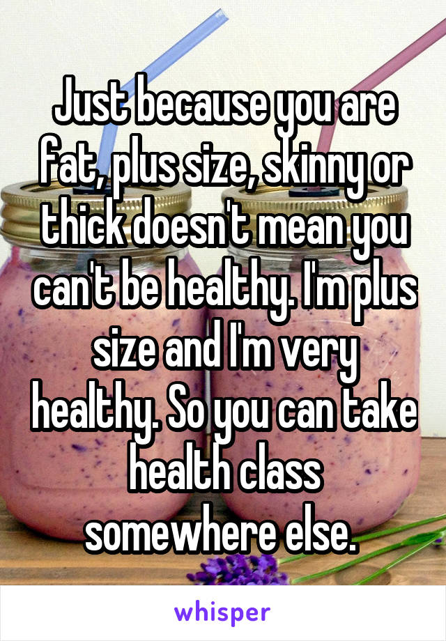 Just because you are fat, plus size, skinny or thick doesn't mean you can't be healthy. I'm plus size and I'm very healthy. So you can take health class somewhere else. 