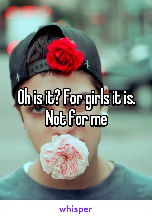 Oh is it? For girls it is. Not for me