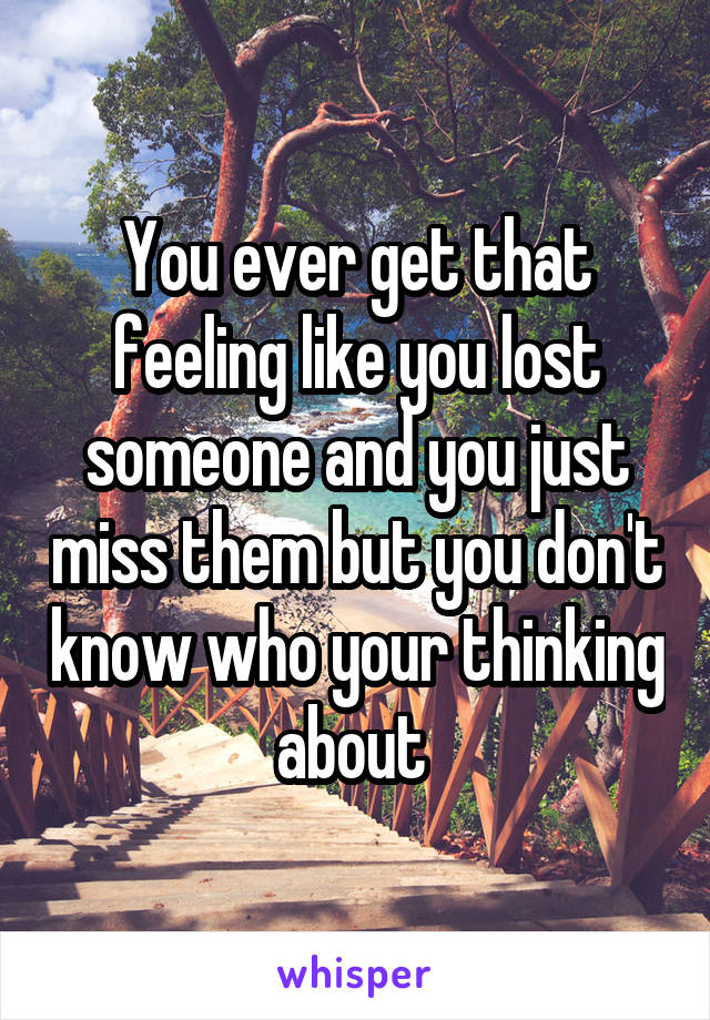 You ever get that feeling like you lost someone and you just miss them but you don't know who your thinking about 