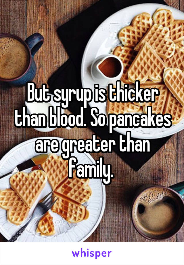 But syrup is thicker than blood. So pancakes are greater than family. 