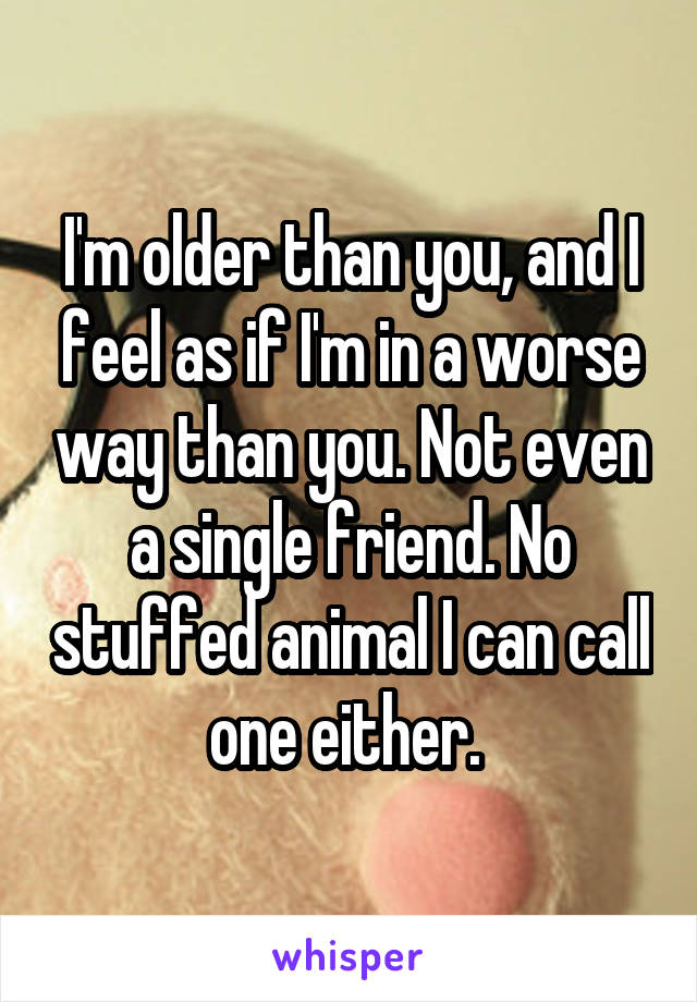 I'm older than you, and I feel as if I'm in a worse way than you. Not even a single friend. No stuffed animal I can call one either. 