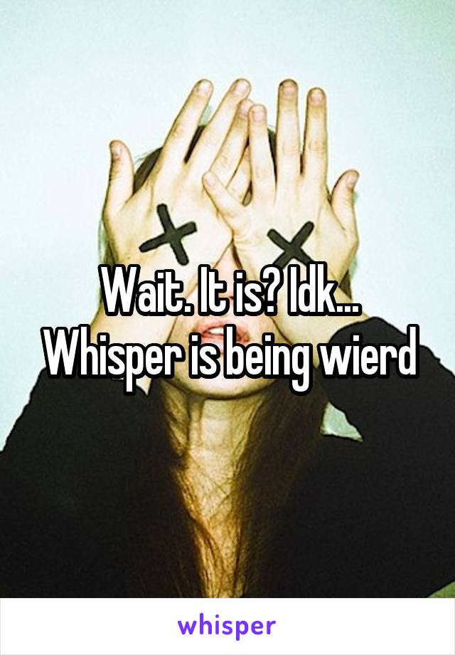 Wait. It is? Idk... Whisper is being wierd